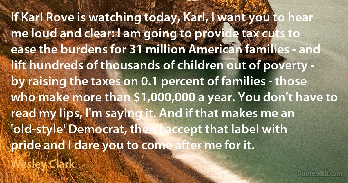 If Karl Rove is watching today, Karl, I want you to hear me loud and clear: I am going to provide tax cuts to ease the burdens for 31 million American families - and lift hundreds of thousands of children out of poverty - by raising the taxes on 0.1 percent of families - those who make more than $1,000,000 a year. You don't have to read my lips, I'm saying it. And if that makes me an 'old-style' Democrat, then I accept that label with pride and I dare you to come after me for it. (Wesley Clark)