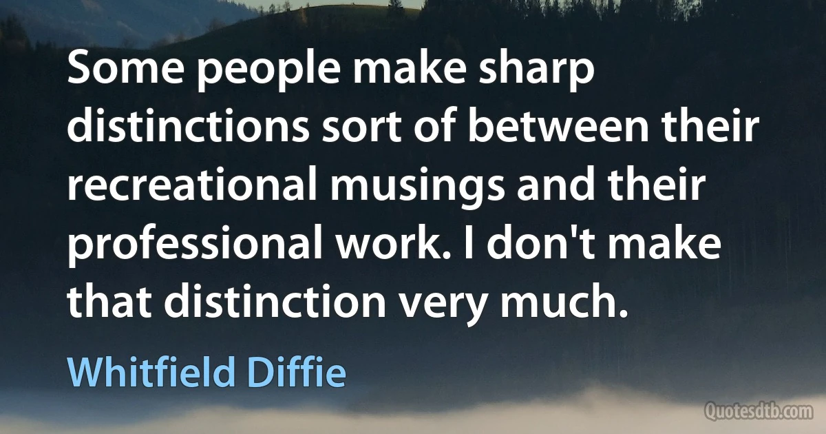 Some people make sharp distinctions sort of between their recreational musings and their professional work. I don't make that distinction very much. (Whitfield Diffie)