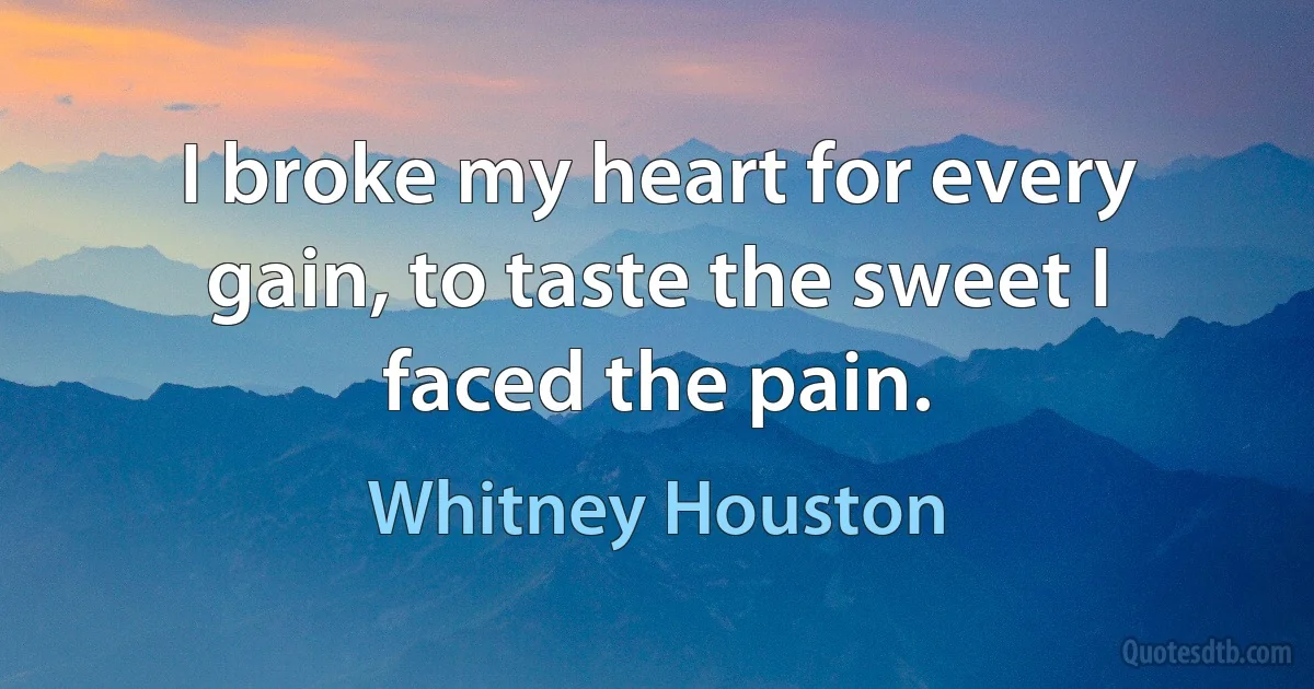 I broke my heart for every gain, to taste the sweet I faced the pain. (Whitney Houston)