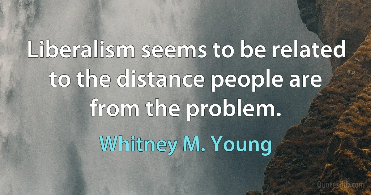 Liberalism seems to be related to the distance people are from the problem. (Whitney M. Young)