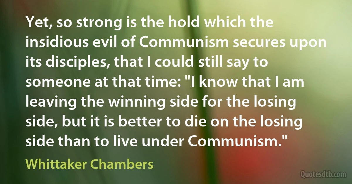 Yet, so strong is the hold which the insidious evil of Communism secures upon its disciples, that I could still say to someone at that time: "I know that I am leaving the winning side for the losing side, but it is better to die on the losing side than to live under Communism." (Whittaker Chambers)