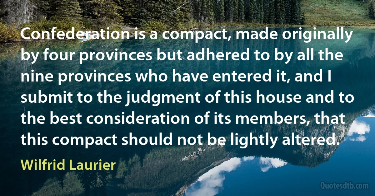 Confederation is a compact, made originally by four provinces but adhered to by all the nine provinces who have entered it, and I submit to the judgment of this house and to the best consideration of its members, that this compact should not be lightly altered. (Wilfrid Laurier)