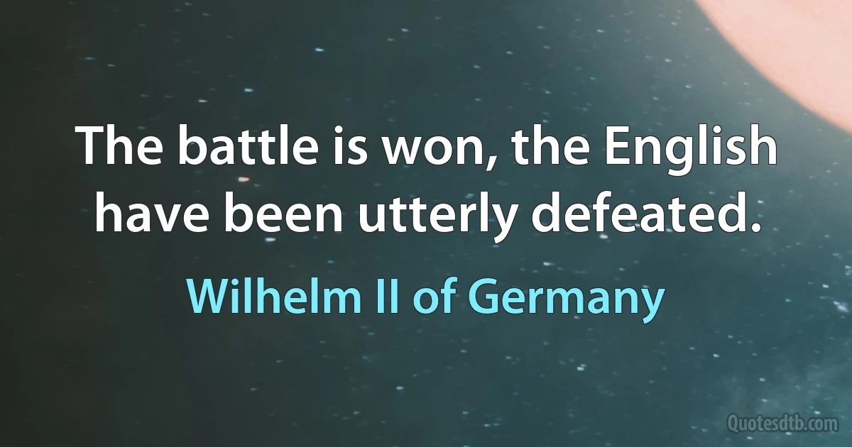 The battle is won, the English have been utterly defeated. (Wilhelm II of Germany)