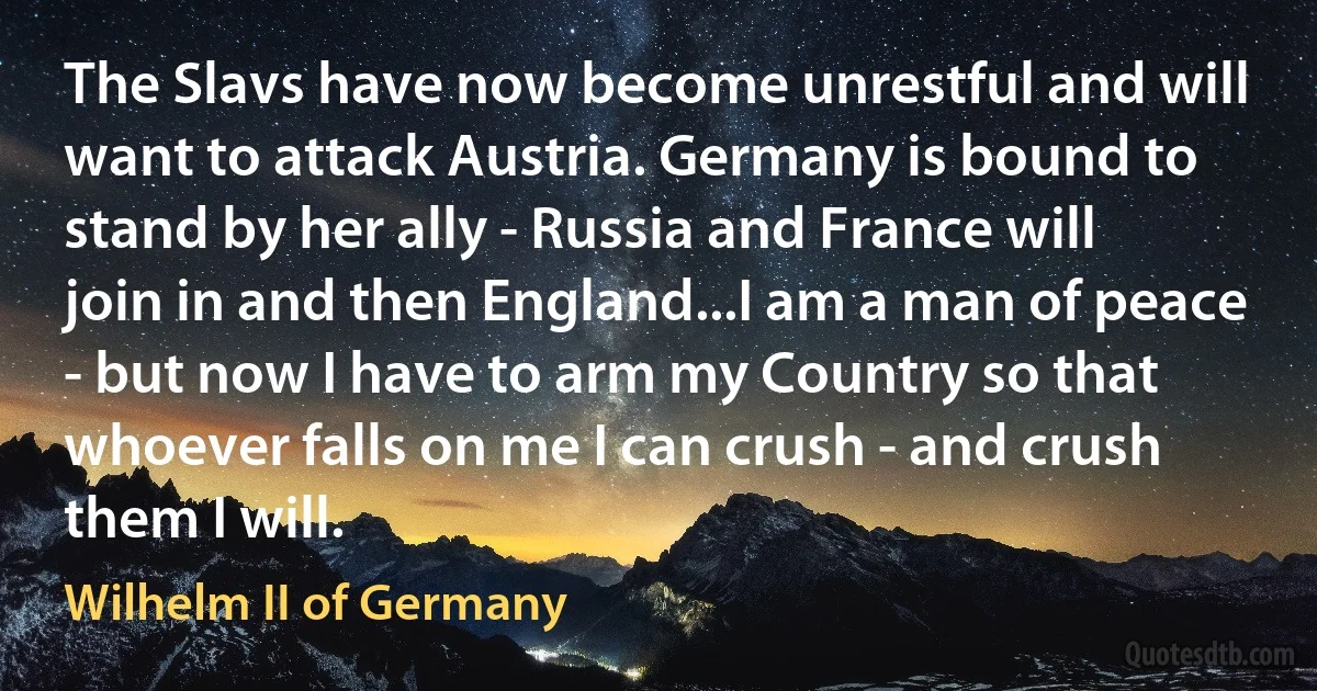 The Slavs have now become unrestful and will want to attack Austria. Germany is bound to stand by her ally - Russia and France will join in and then England...I am a man of peace - but now I have to arm my Country so that whoever falls on me I can crush - and crush them I will. (Wilhelm II of Germany)