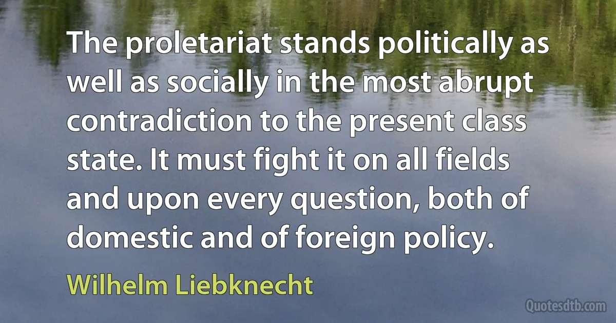 The proletariat stands politically as well as socially in the most abrupt contradiction to the present class state. It must fight it on all fields and upon every question, both of domestic and of foreign policy. (Wilhelm Liebknecht)