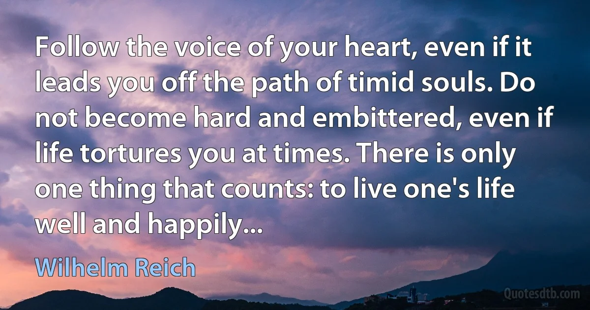 Follow the voice of your heart, even if it leads you off the path of timid souls. Do not become hard and embittered, even if life tortures you at times. There is only one thing that counts: to live one's life well and happily... (Wilhelm Reich)