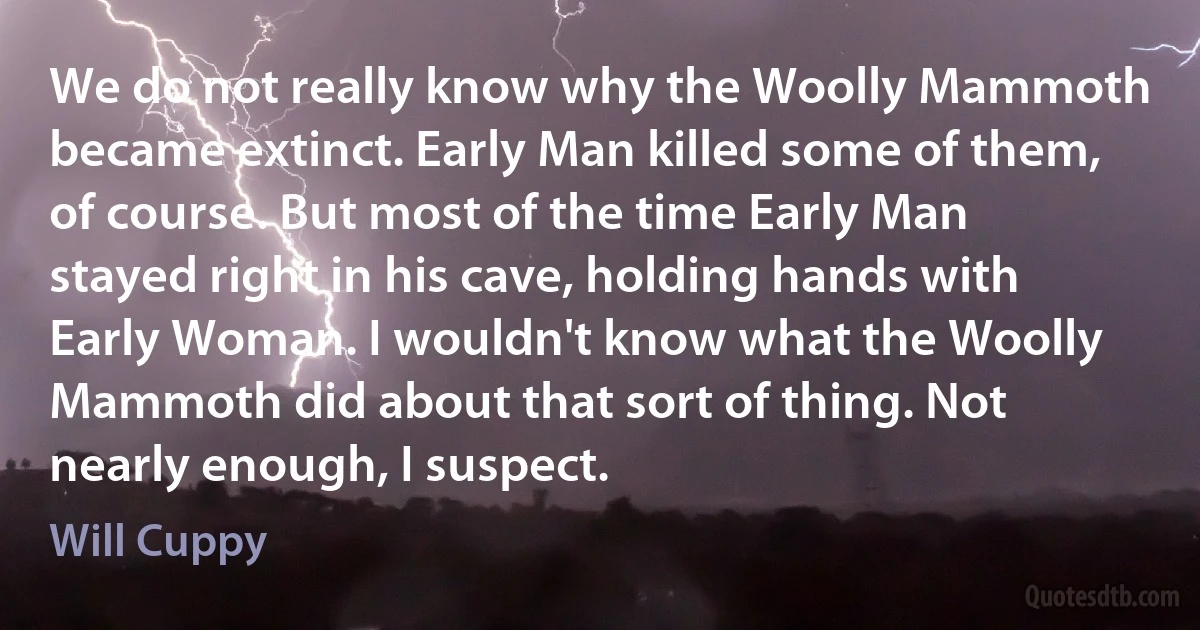 We do not really know why the Woolly Mammoth became extinct. Early Man killed some of them, of course. But most of the time Early Man stayed right in his cave, holding hands with Early Woman. I wouldn't know what the Woolly Mammoth did about that sort of thing. Not nearly enough, I suspect. (Will Cuppy)