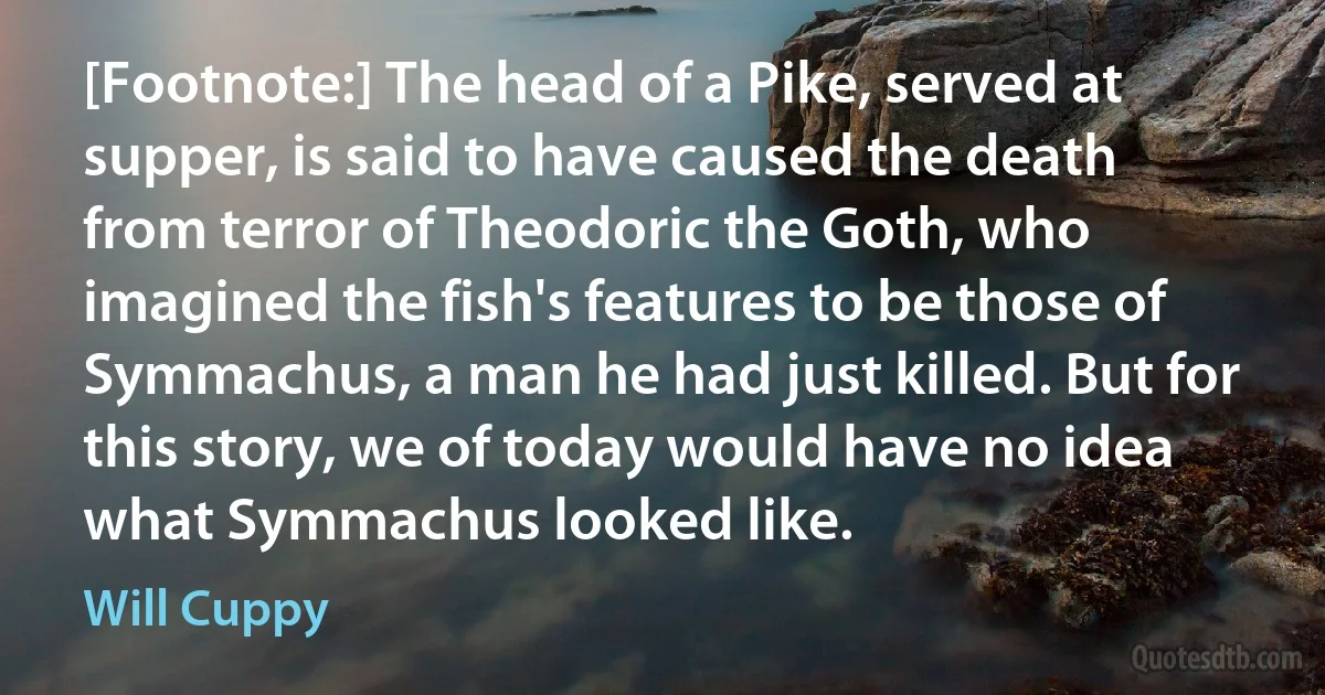 [Footnote:] The head of a Pike, served at supper, is said to have caused the death from terror of Theodoric the Goth, who imagined the fish's features to be those of Symmachus, a man he had just killed. But for this story, we of today would have no idea what Symmachus looked like. (Will Cuppy)