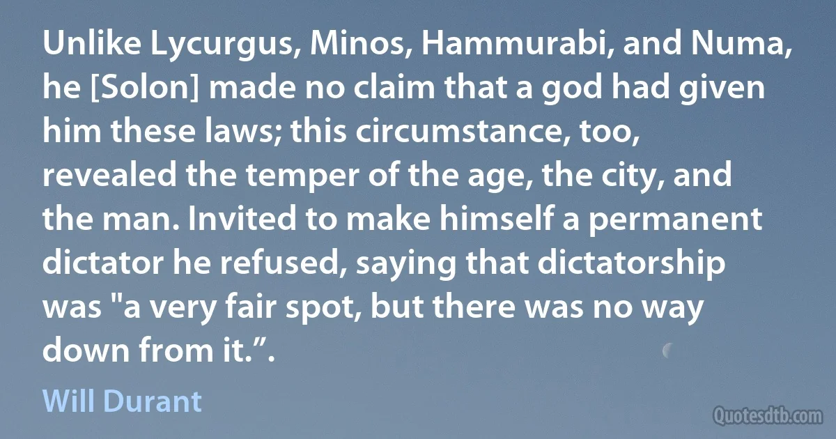 Unlike Lycurgus, Minos, Hammurabi, and Numa, he [Solon] made no claim that a god had given him these laws; this circumstance, too, revealed the temper of the age, the city, and the man. Invited to make himself a permanent dictator he refused, saying that dictatorship was "a very fair spot, but there was no way down from it.”. (Will Durant)