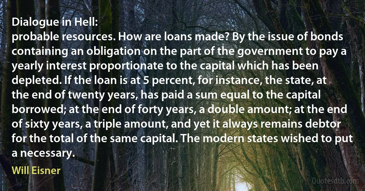 Dialogue in Hell:
probable resources. How are loans made? By the issue of bonds containing an obligation on the part of the government to pay a yearly interest proportionate to the capital which has been depleted. If the loan is at 5 percent, for instance, the state, at the end of twenty years, has paid a sum equal to the capital borrowed; at the end of forty years, a double amount; at the end of sixty years, a triple amount, and yet it always remains debtor for the total of the same capital. The modern states wished to put a necessary. (Will Eisner)