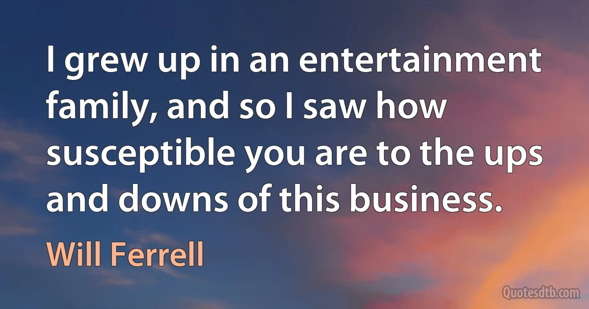 I grew up in an entertainment family, and so I saw how susceptible you are to the ups and downs of this business. (Will Ferrell)