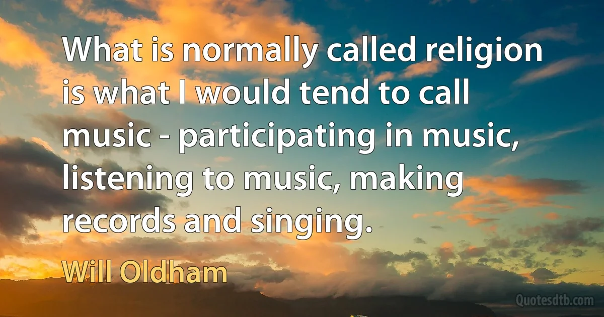 What is normally called religion is what I would tend to call music - participating in music, listening to music, making records and singing. (Will Oldham)