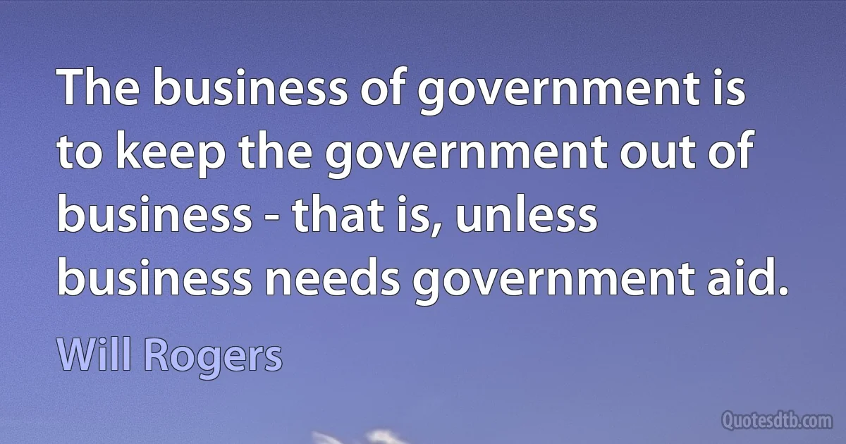 The business of government is to keep the government out of business - that is, unless business needs government aid. (Will Rogers)