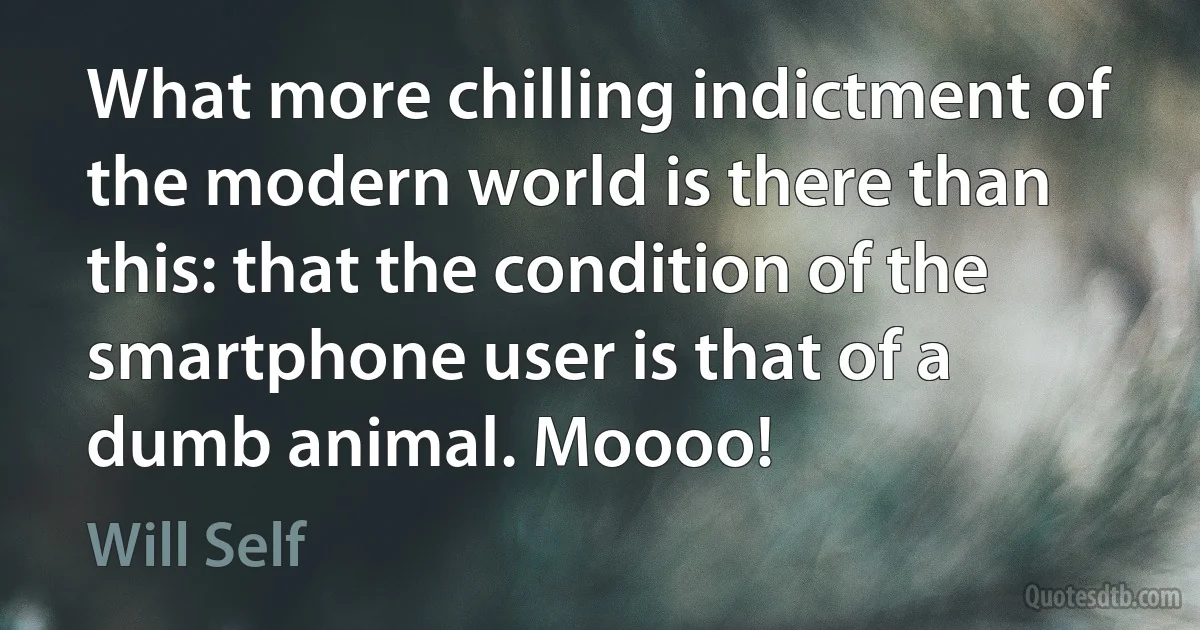 What more chilling indictment of the modern world is there than this: that the condition of the smartphone user is that of a dumb animal. Moooo! (Will Self)