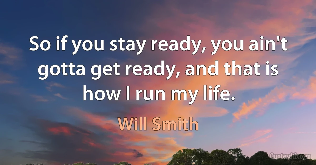 So if you stay ready, you ain't gotta get ready, and that is how I run my life. (Will Smith)