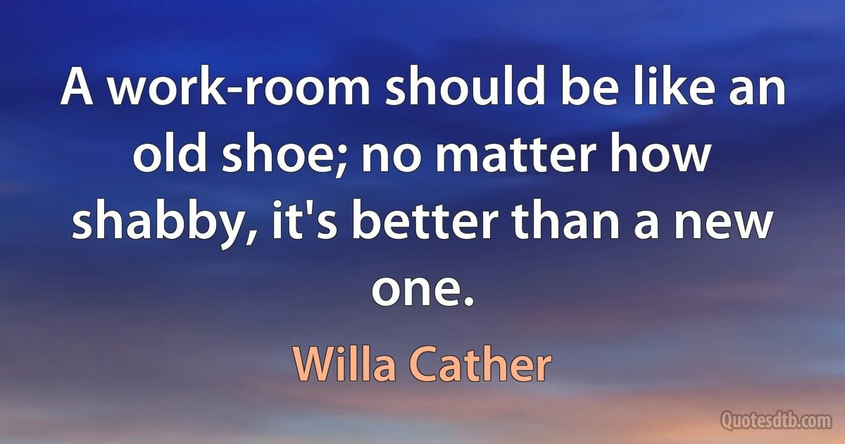 A work-room should be like an old shoe; no matter how shabby, it's better than a new one. (Willa Cather)