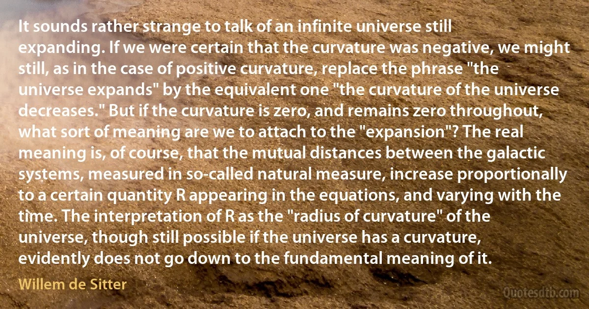 It sounds rather strange to talk of an infinite universe still expanding. If we were certain that the curvature was negative, we might still, as in the case of positive curvature, replace the phrase "the universe expands" by the equivalent one "the curvature of the universe decreases." But if the curvature is zero, and remains zero throughout, what sort of meaning are we to attach to the "expansion"? The real meaning is, of course, that the mutual distances between the galactic systems, measured in so-called natural measure, increase proportionally to a certain quantity R appearing in the equations, and varying with the time. The interpretation of R as the "radius of curvature" of the universe, though still possible if the universe has a curvature, evidently does not go down to the fundamental meaning of it. (Willem de Sitter)