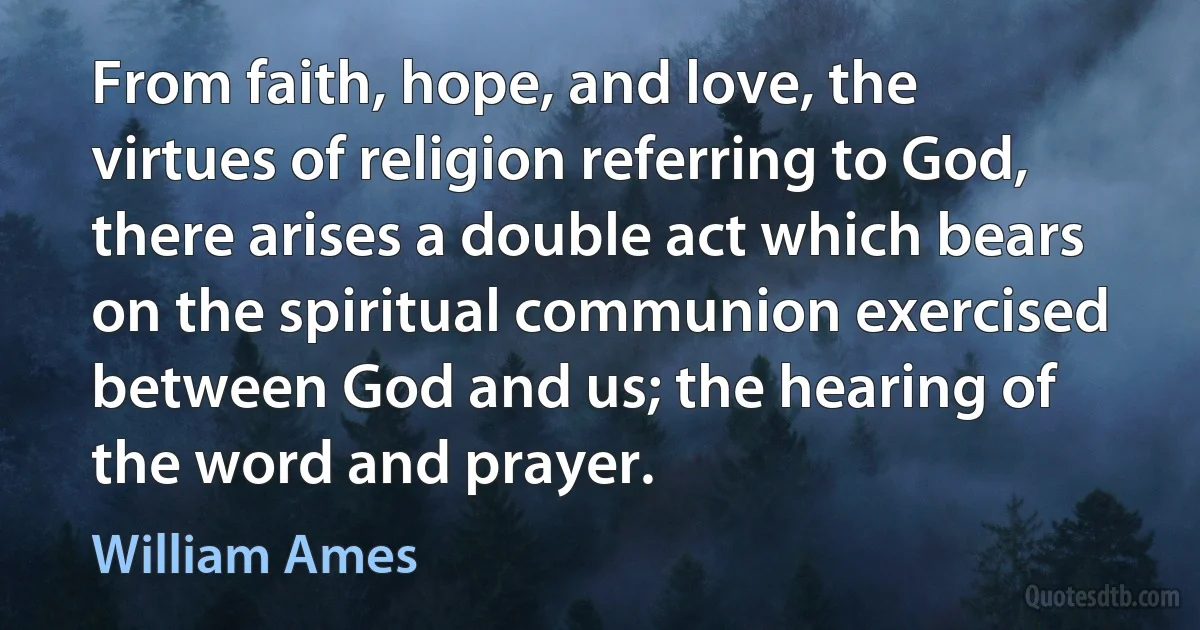 From faith, hope, and love, the virtues of religion referring to God, there arises a double act which bears on the spiritual communion exercised between God and us; the hearing of the word and prayer. (William Ames)