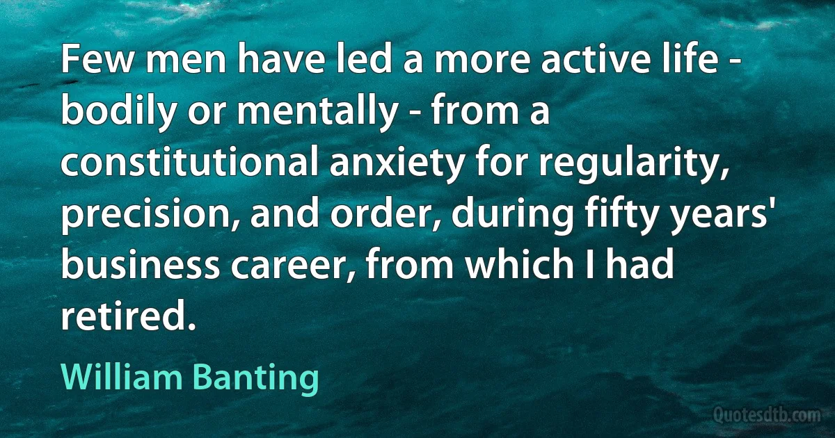 Few men have led a more active life - bodily or mentally - from a constitutional anxiety for regularity, precision, and order, during fifty years' business career, from which I had retired. (William Banting)