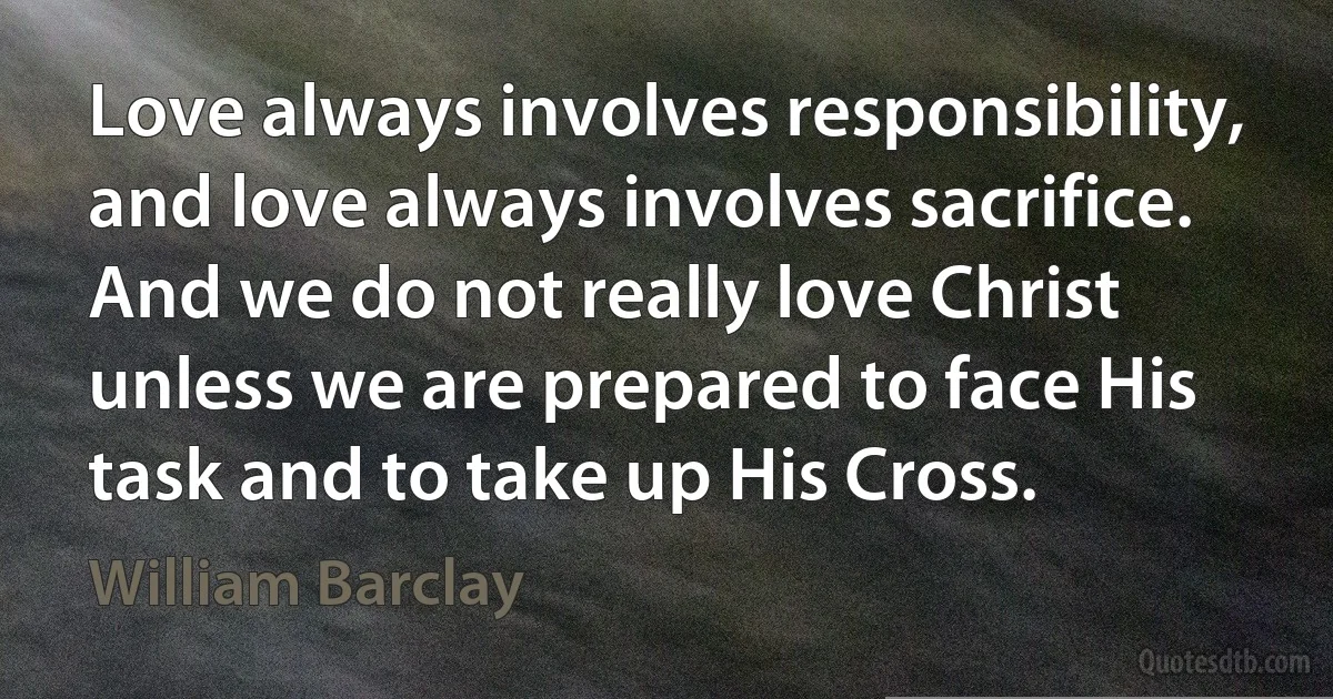 Love always involves responsibility, and love always involves sacrifice. And we do not really love Christ unless we are prepared to face His task and to take up His Cross. (William Barclay)