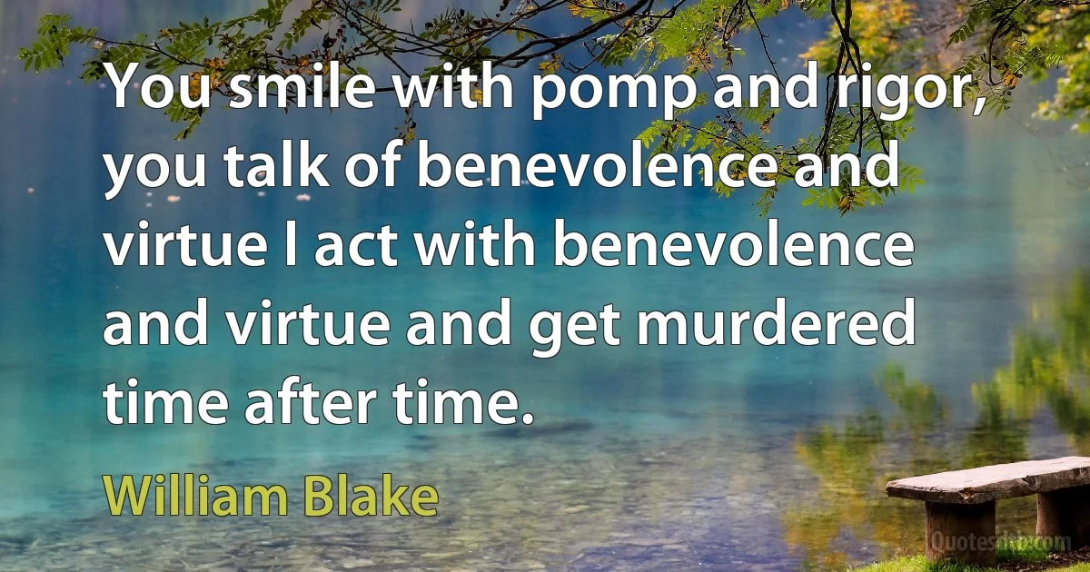 You smile with pomp and rigor, you talk of benevolence and virtue I act with benevolence and virtue and get murdered time after time. (William Blake)