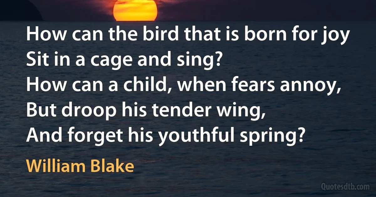 How can the bird that is born for joy
Sit in a cage and sing?
How can a child, when fears annoy,
But droop his tender wing,
And forget his youthful spring? (William Blake)