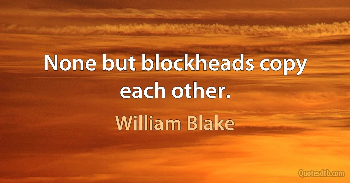 None but blockheads copy each other. (William Blake)