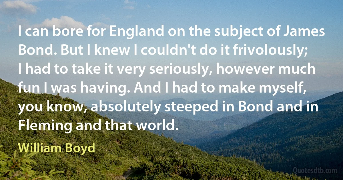 I can bore for England on the subject of James Bond. But I knew I couldn't do it frivolously; I had to take it very seriously, however much fun I was having. And I had to make myself, you know, absolutely steeped in Bond and in Fleming and that world. (William Boyd)