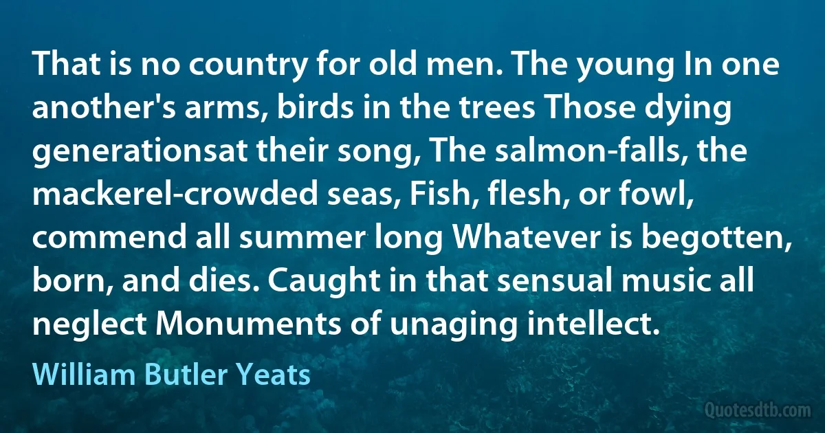 That is no country for old men. The young In one another's arms, birds in the trees Those dying generationsat their song, The salmon-falls, the mackerel-crowded seas, Fish, flesh, or fowl, commend all summer long Whatever is begotten, born, and dies. Caught in that sensual music all neglect Monuments of unaging intellect. (William Butler Yeats)