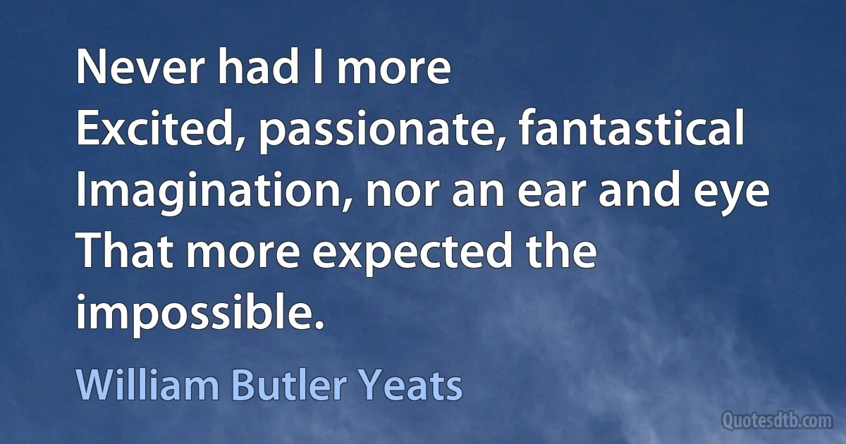 Never had I more
Excited, passionate, fantastical
Imagination, nor an ear and eye
That more expected the impossible. (William Butler Yeats)