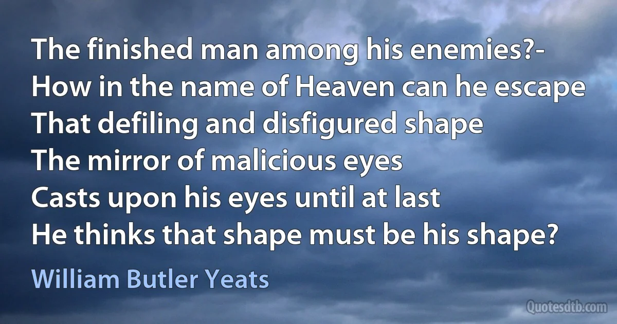 The finished man among his enemies?-
How in the name of Heaven can he escape
That defiling and disfigured shape
The mirror of malicious eyes
Casts upon his eyes until at last
He thinks that shape must be his shape? (William Butler Yeats)