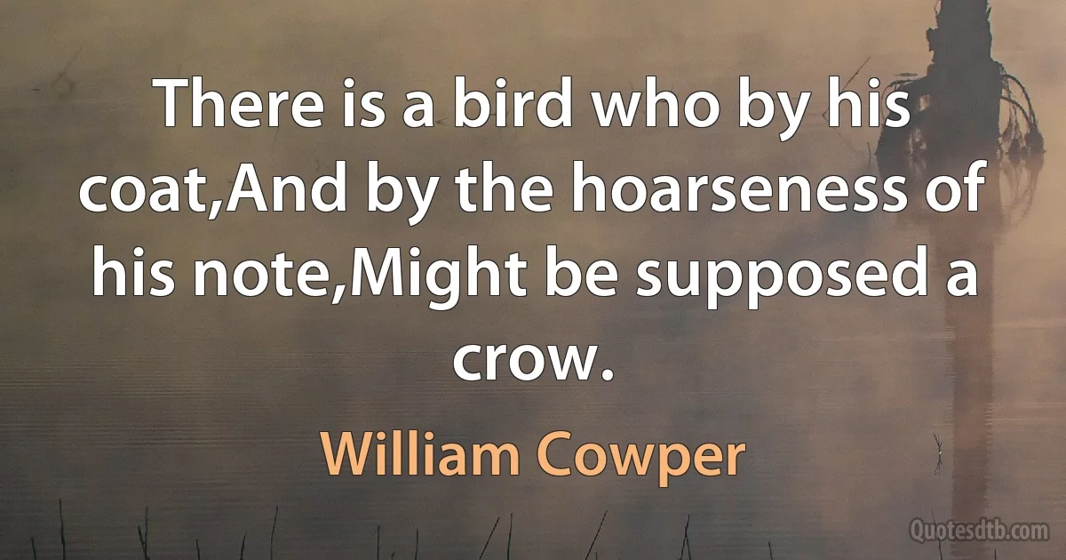 There is a bird who by his coat,And by the hoarseness of his note,Might be supposed a crow. (William Cowper)