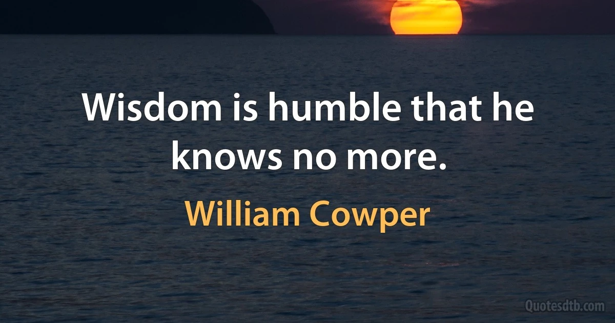 Wisdom is humble that he knows no more. (William Cowper)