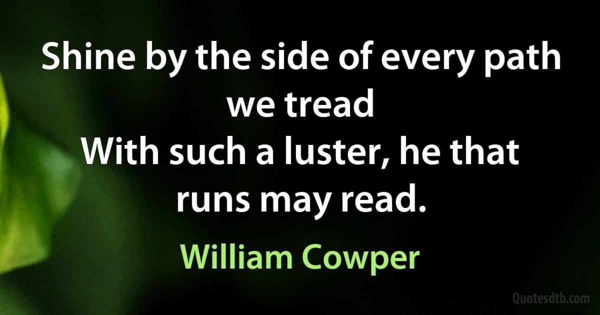 Shine by the side of every path we tread
With such a luster, he that runs may read. (William Cowper)