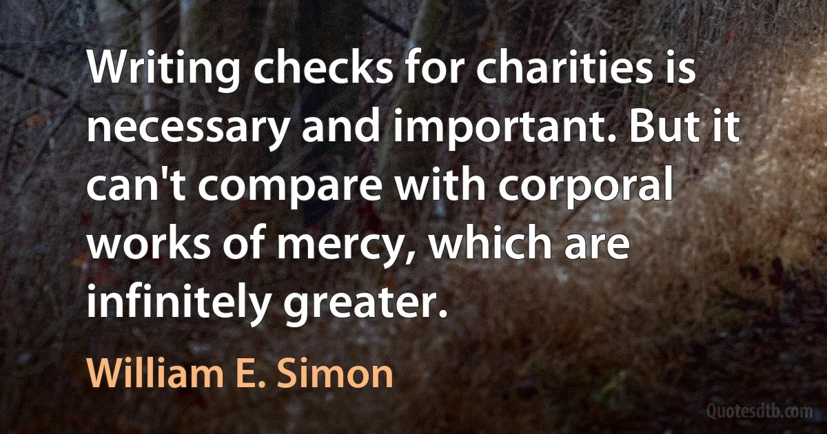 Writing checks for charities is necessary and important. But it can't compare with corporal works of mercy, which are infinitely greater. (William E. Simon)