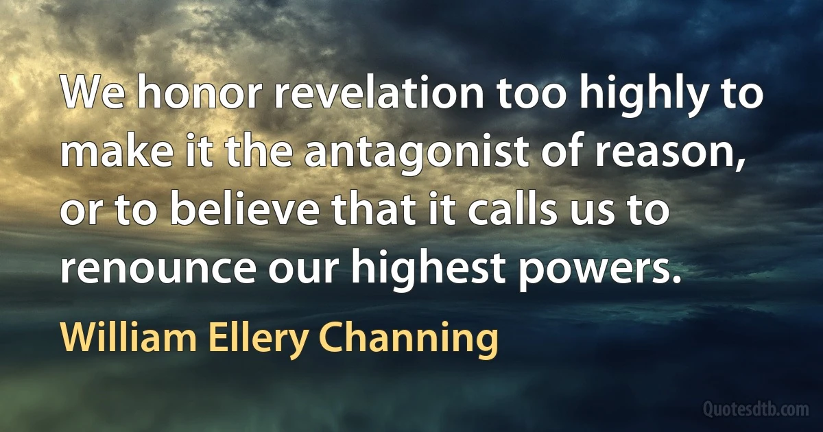 We honor revelation too highly to make it the antagonist of reason, or to believe that it calls us to renounce our highest powers. (William Ellery Channing)