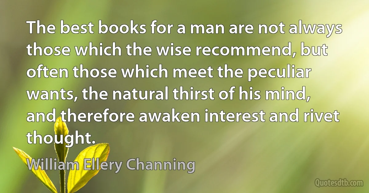 The best books for a man are not always those which the wise recommend, but often those which meet the peculiar wants, the natural thirst of his mind, and therefore awaken interest and rivet thought. (William Ellery Channing)