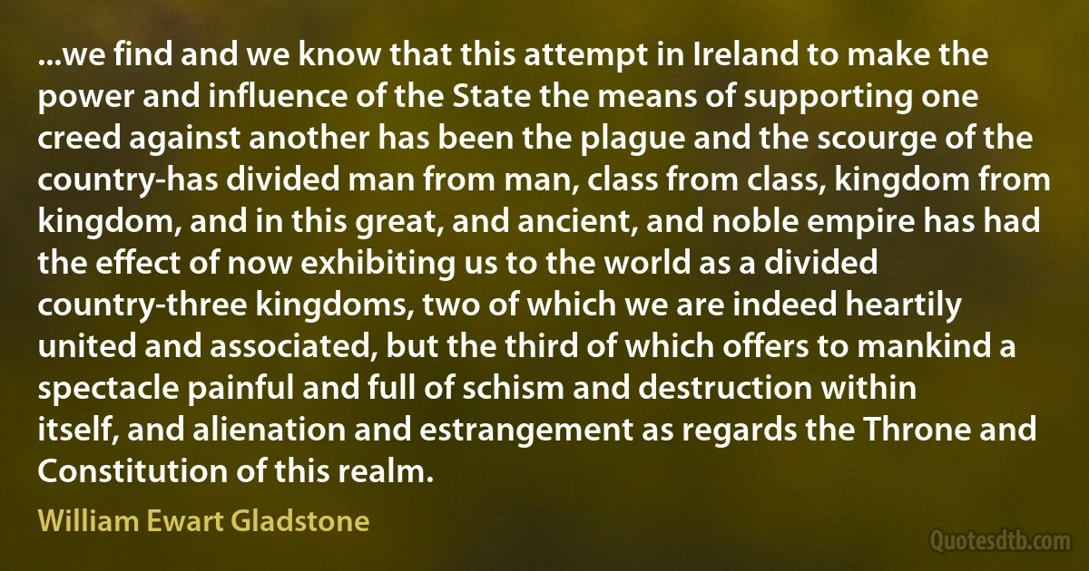 ...we find and we know that this attempt in Ireland to make the power and influence of the State the means of supporting one creed against another has been the plague and the scourge of the country-has divided man from man, class from class, kingdom from kingdom, and in this great, and ancient, and noble empire has had the effect of now exhibiting us to the world as a divided country-three kingdoms, two of which we are indeed heartily united and associated, but the third of which offers to mankind a spectacle painful and full of schism and destruction within itself, and alienation and estrangement as regards the Throne and Constitution of this realm. (William Ewart Gladstone)