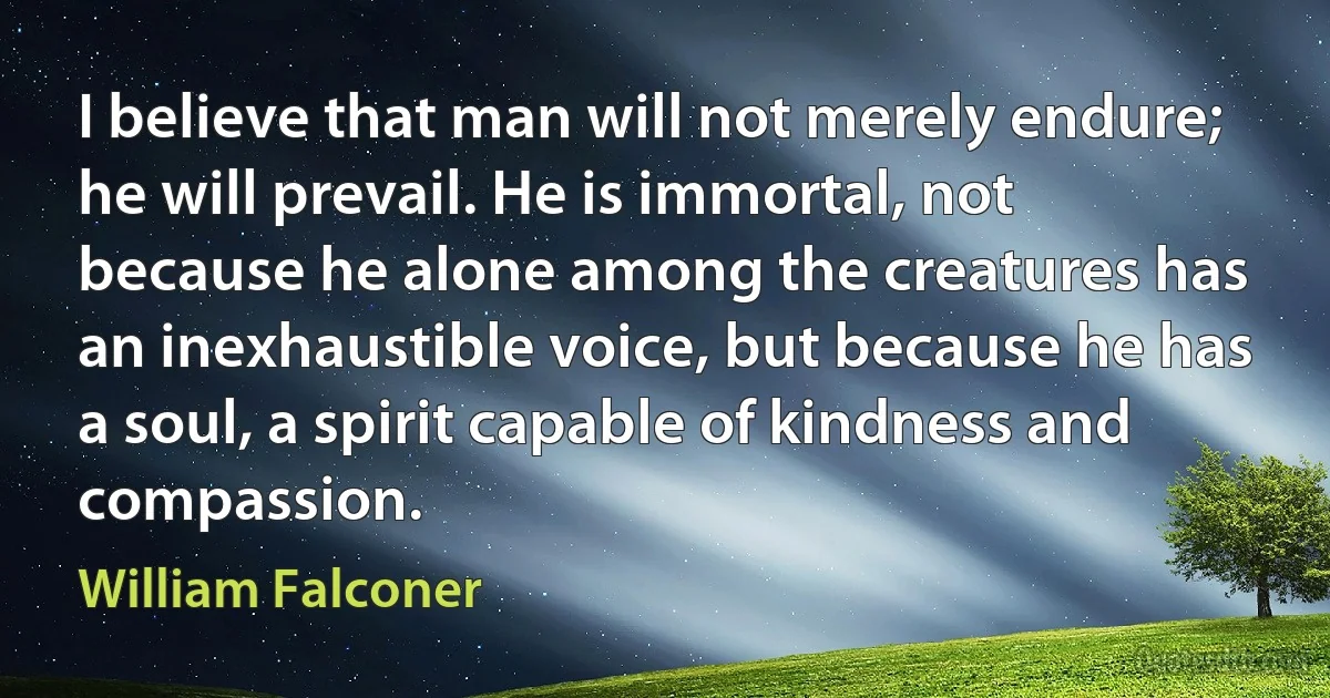 I believe that man will not merely endure; he will prevail. He is immortal, not because he alone among the creatures has an inexhaustible voice, but because he has a soul, a spirit capable of kindness and compassion. (William Falconer)