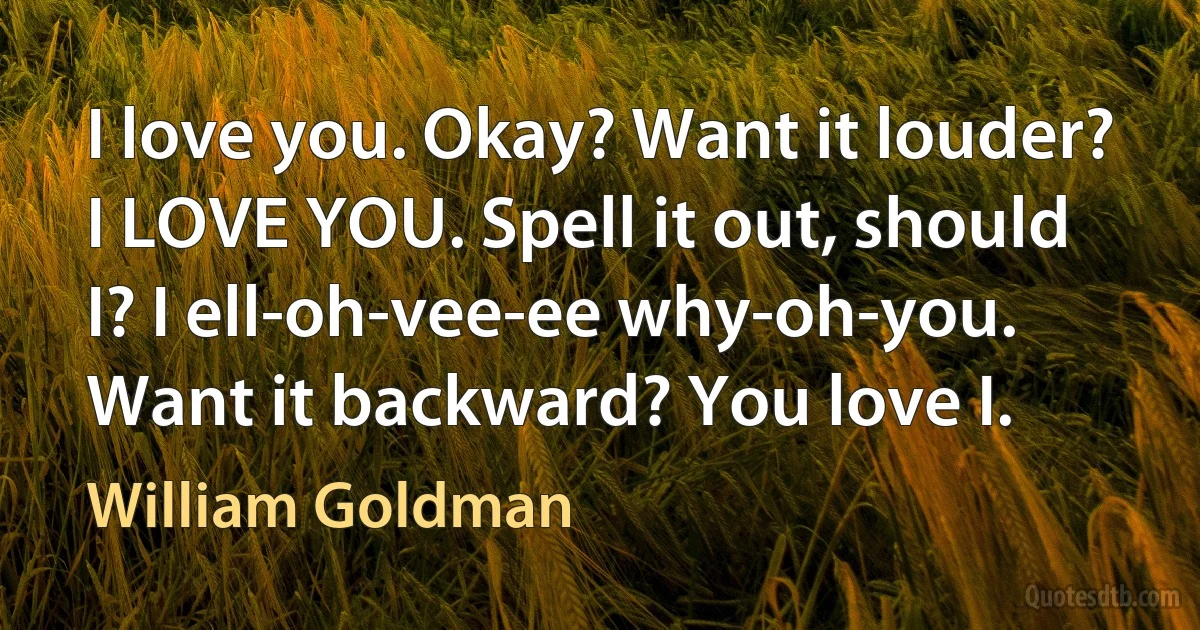 I love you. Okay? Want it louder? I LOVE YOU. Spell it out, should I? I ell-oh-vee-ee why-oh-you. Want it backward? You love I. (William Goldman)