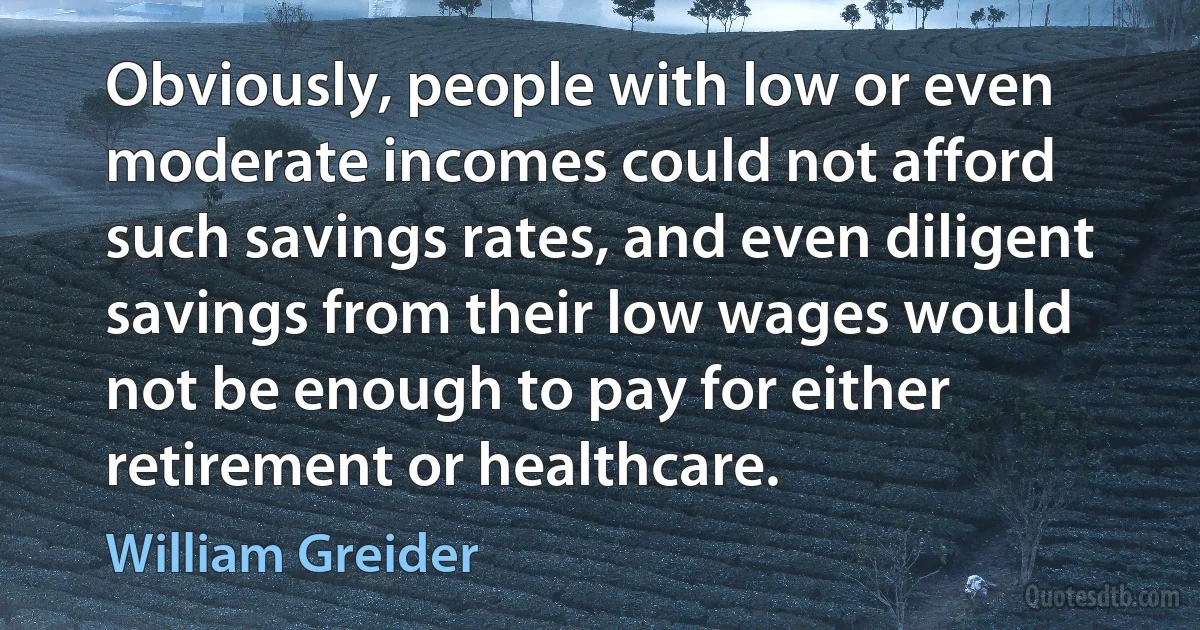 Obviously, people with low or even moderate incomes could not afford such savings rates, and even diligent savings from their low wages would not be enough to pay for either retirement or healthcare. (William Greider)