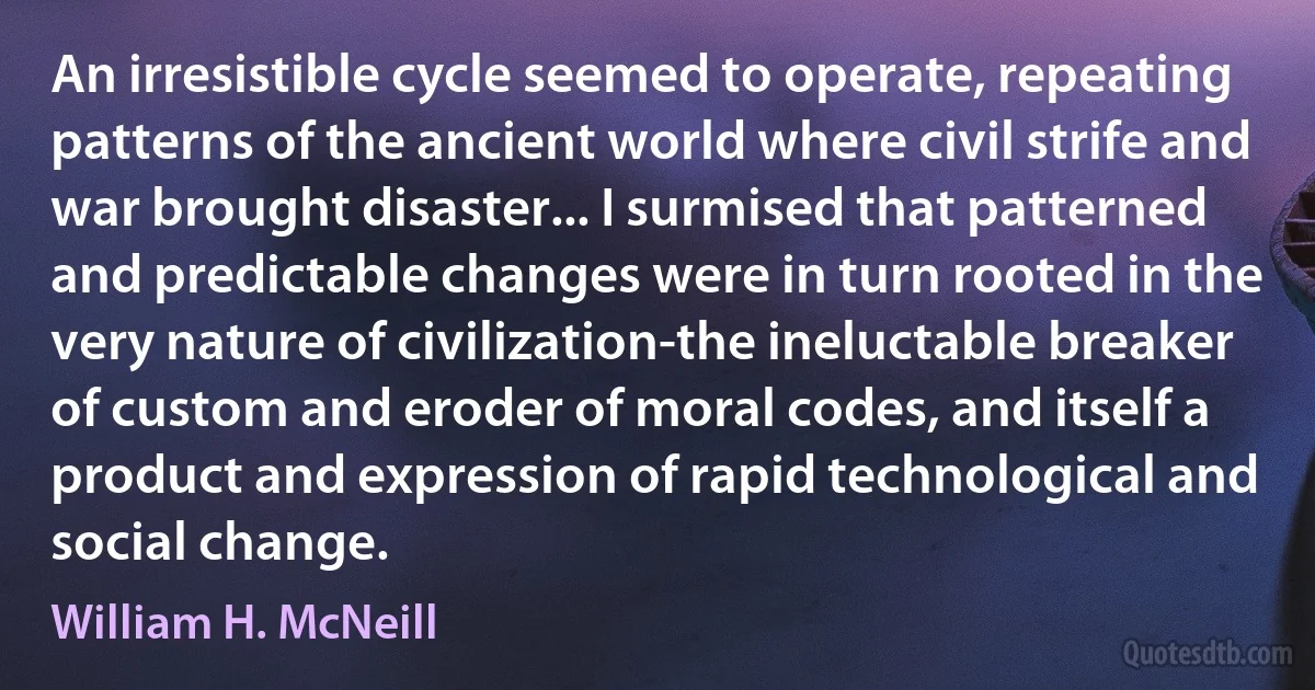 An irresistible cycle seemed to operate, repeating patterns of the ancient world where civil strife and war brought disaster... I surmised that patterned and predictable changes were in turn rooted in the very nature of civilization-the ineluctable breaker of custom and eroder of moral codes, and itself a product and expression of rapid technological and social change. (William H. McNeill)