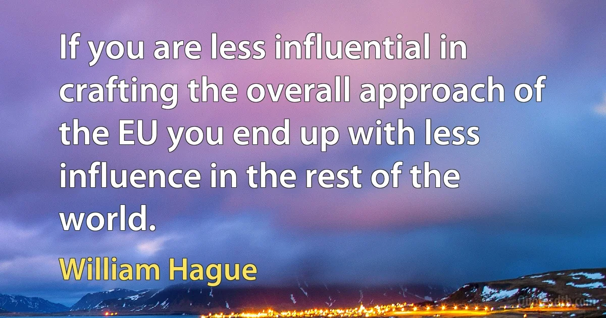 If you are less influential in crafting the overall approach of the EU you end up with less influence in the rest of the world. (William Hague)