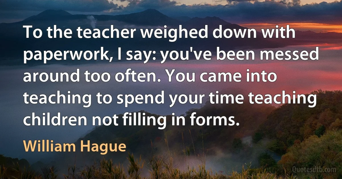 To the teacher weighed down with paperwork, I say: you've been messed around too often. You came into teaching to spend your time teaching children not filling in forms. (William Hague)