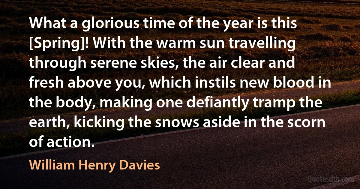 What a glorious time of the year is this [Spring]! With the warm sun travelling through serene skies, the air clear and fresh above you, which instils new blood in the body, making one defiantly tramp the earth, kicking the snows aside in the scorn of action. (William Henry Davies)