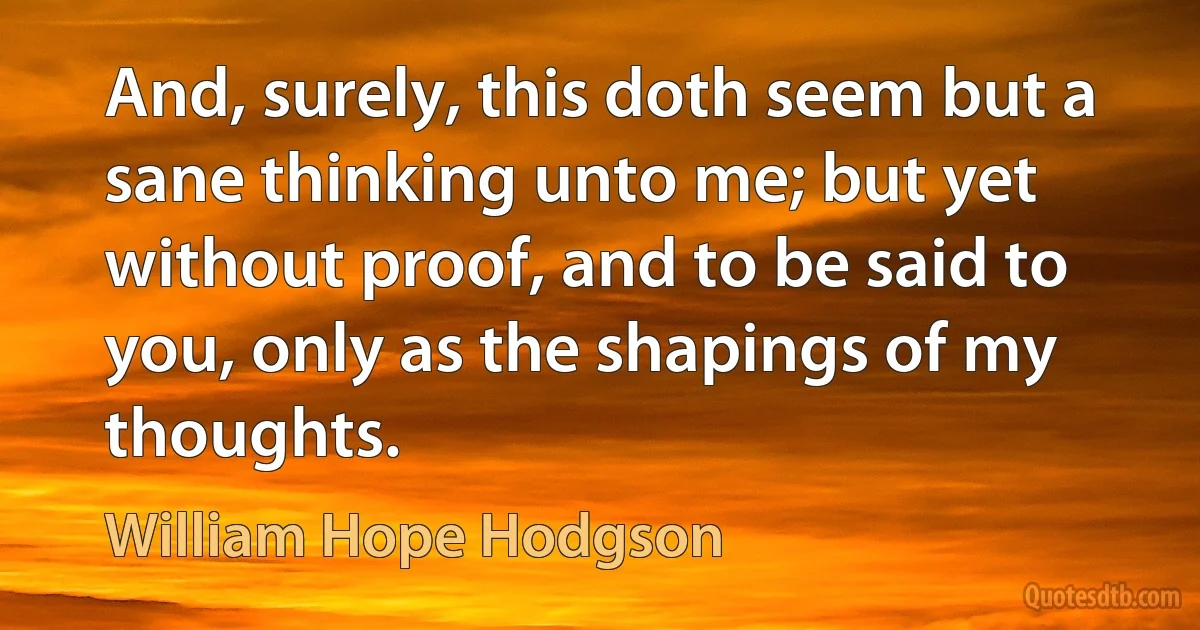 And, surely, this doth seem but a sane thinking unto me; but yet without proof, and to be said to you, only as the shapings of my thoughts. (William Hope Hodgson)