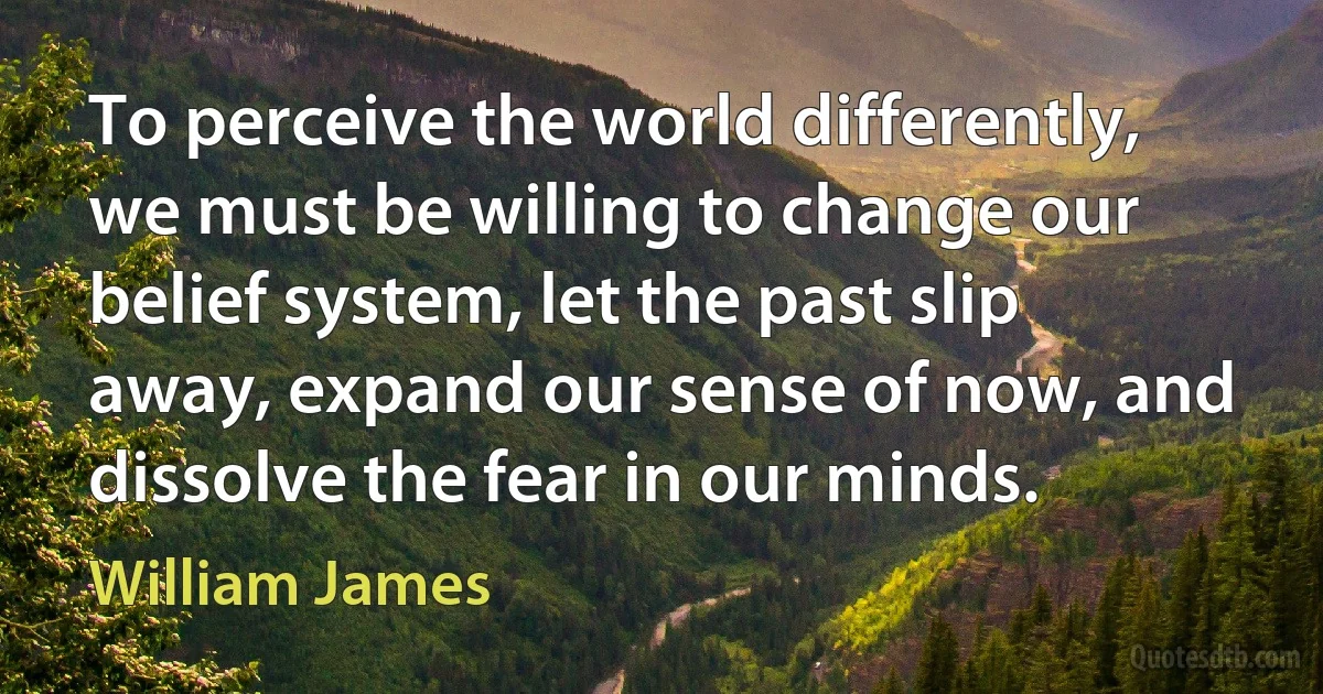 To perceive the world differently, we must be willing to change our belief system, let the past slip away, expand our sense of now, and dissolve the fear in our minds. (William James)