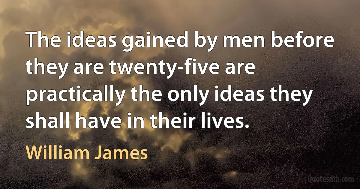 The ideas gained by men before they are twenty-five are practically the only ideas they shall have in their lives. (William James)