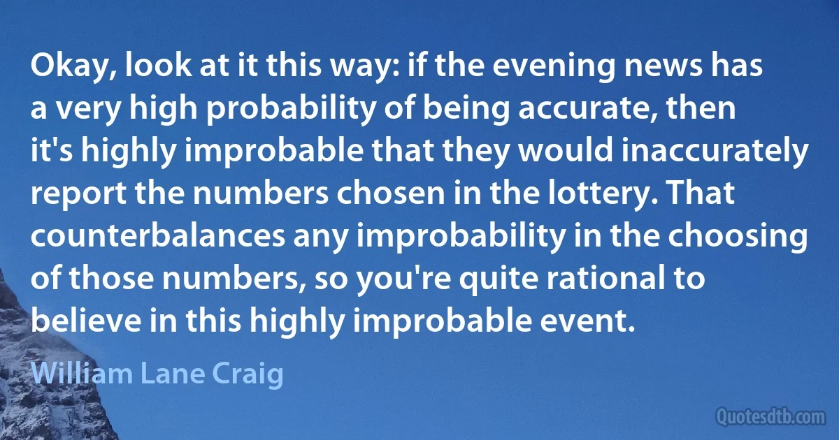 Okay, look at it this way: if the evening news has a very high probability of being accurate, then it's highly improbable that they would inaccurately report the numbers chosen in the lottery. That counterbalances any improbability in the choosing of those numbers, so you're quite rational to believe in this highly improbable event. (William Lane Craig)