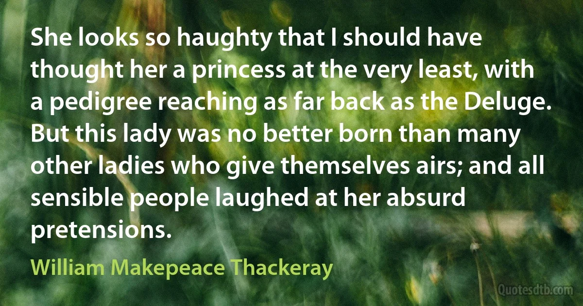 She looks so haughty that I should have thought her a princess at the very least, with a pedigree reaching as far back as the Deluge. But this lady was no better born than many other ladies who give themselves airs; and all sensible people laughed at her absurd pretensions. (William Makepeace Thackeray)